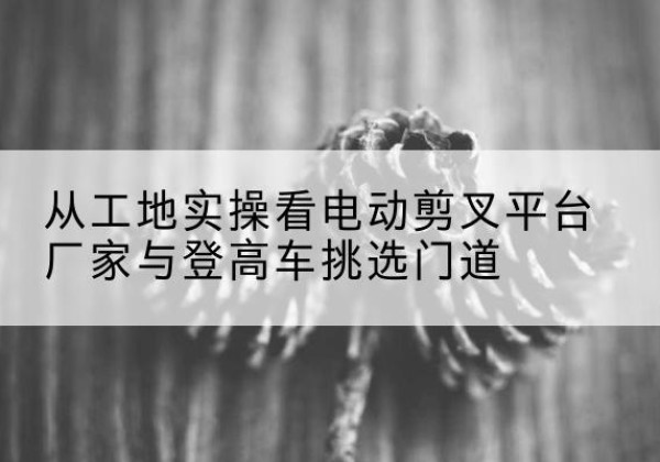 东丰电动剪叉升降平台厂家-从工地实操看电动剪叉平台厂家与登高车挑选门道